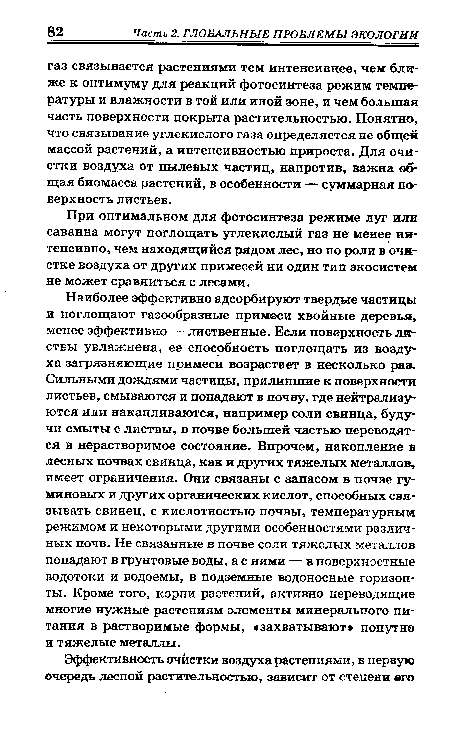 Наиболее эффективно адсорбируют твердые частицы и поглощают газообразные примеси хвойные деревья, менее эффективно — лиственные. Если поверхность листвы увлажнена, ее способность поглощать из воздух ха загрязняющие примеси возрастает в несколько раз. Сильными дождями частицы, прилипшие к поверхности листьев, смываются и попадают в почву, где нейтрализуются или накапливаются, например соли свинца, будучи смыты с листвы, в почве большей частью переводятся в нерастворимое состояние. Впрочем, накопление в лесных почвах свинца, как и других тяжелых металлов, имеет ограничения. Они связаны с запасом в почве гу-миновых и других органических кислот, способных связывать свинец, с кислотностью почвы, температурным режимом и некоторыми другими особенностями различных почв. Не связанные в почве соли тяжелых металлов попадают в грунтовые воды, а с ними — в поверхностные водотоки и водоемы, в подземные водоносные горизонты. Кроме того, корни растений, активно переводящие многие нужные растениям элементы минерального питания в растворимые формы, «захватывают попутно и тяжелые металлы.