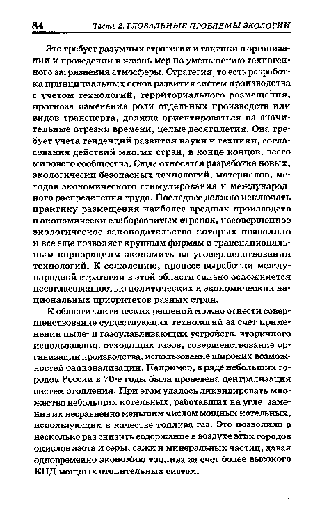 Это требует разумных стратегии и тактики в организации и проведении в жизнь мер по уменьшению техногенного загрязнения атмосферы. Стратегия, то есть разработка принципиальных основ развития систем производства с учетом технологий, территориального размещения, прогноза изменения роли отдельных производств или видов транспорта, должна ориентироваться на значительные отрезки времени, целые десятилетия. Она требует учета тенденций развития науки и техники, согласования действий многих стран, в конце концов, всего мирового сообщества. Сюда относятся разработка новых, экологически безопасных технологий, материалов, методов экономического стимулирования и международного распределения труда. Последнее должно исключать практику размещения наиболее вредных производств в экономически слаборазвитых странах, несовершенное экологическое законодательство которых позволяло и все еще позволяет крупным фирмам и транснациональным корпорациям экономить на усовершенствовании технологий. К сожалению, процесс выработки международной стратегии в этой области сильно осложняется несогласованностью политических и экономических национальных приоритетов разных стран.