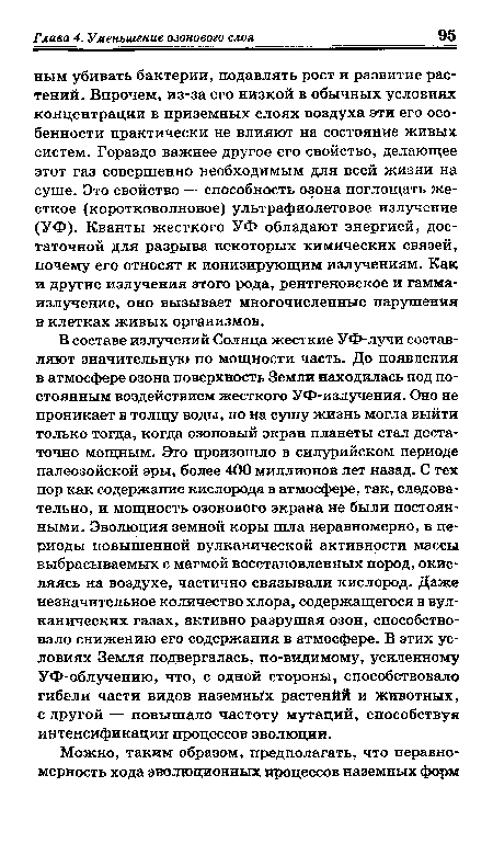 В составе излучений Солнца жесткие УФ-лучи составляют значительную по мощности часть. До появления в атмосфере озона поверхность Земли находилась под постоянным воздействием жесткого УФ-излучения. Оно не проникает в толщу воды, но на сушу жизнь могла выйти только тогда, когда озоновый экран планеты стал достаточно мощным. Это произошло в силурийском периоде палеозойской эры, более 400 миллионов лет назад. С тех пор как содержание кислорода в атмосфере, так, следовательно, и мощность озонового экрана не были постоянными. Эволюция земной коры шла неравномерно, в периоды повышенной вулканической активности массы выбрасываемых с магмой восстановленных пород, окисляясь на воздухе, частично связывали кислород. Даже незначительное количество хлора, содержащегося в вулканических газах, активно разрушая озон, способствовало снижению его содержания в атмосфере. В этих условиях Земля подвергалась, по-видимому, усиленному УФ-облучению, что, с одной стороны, способствовало гибели части видов наземных растенйй и животных, с другой — повышало частоту мутаций, способствуя интенсификации процессов эволюции.