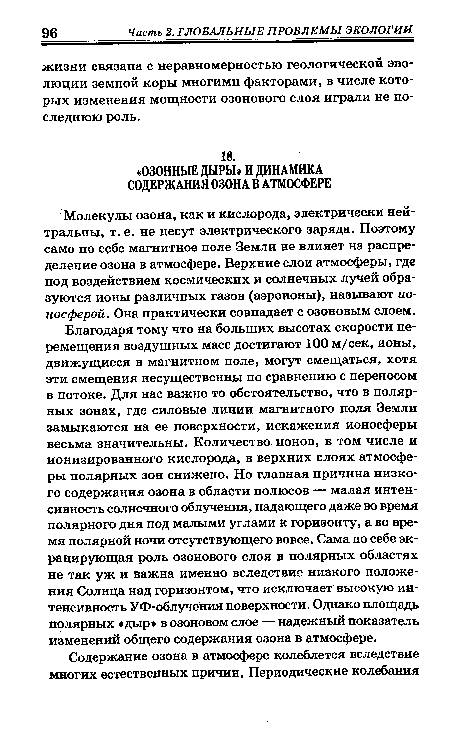 Благодаря тому что на больших высотах скорости перемещения воздушных масс достигают 100 м/сек, ионы, движущиеся в магнитном поле, могут смещаться, хотя эти смещения несущественны по сравнению с переносом в потоке. Для нас важно то обстоятельство, что в полярных зонах, где силовые линии магнитного поля Земли замыкаются на ее поверхности, искажения ионосферы весьма значительны. Количество ионов, в том числе и ионизированного кислорода, в верхних слоях атмосферы полярных зон снижено. Но главная причина низкого содержания озона в области полюсов — малая интенсивность солнечного облучения, падающего даже во время полярного дня под малыми углами к горизонту, а во время полярной ночи отсутствующего вовсе. Сама по себе экранирующая роль озонового слоя в полярных областях не так уж и важна именно вследствие низкого положения Солнца над горизонтом, что исключает высокую интенсивность УФ-облучения поверхности. Однако площадь полярных «дыр» в озоновом слое — надежный показатель изменений общего содержания озона в атмосфере.