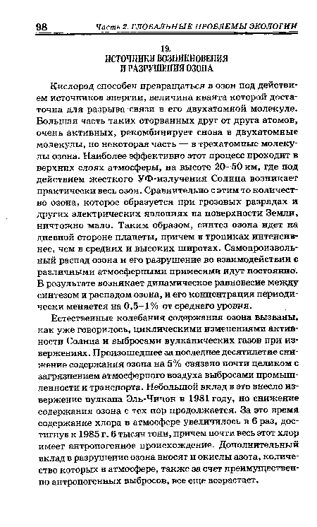 Естественные колебания содержания озона вызваны, как уже говорилось, циклическими изменениями активности Солнца и выбросами вулканических газов при извержениях. Произошедшее за последнее десятилетие снижение содержания озона на 5% связано почти целиком с загрязнением атмосферного воздуха выбросами промышленности и транспорта. Небольшой вклад в это внесло извержение вулкана Эль-Чичон в 1981 году, но снижение содержания озона с тех пор продолжается. За это время содержание хлора в атмосфере увеличилось в 6 раз, достигнув к 1985 г. 6 тысяч тонн, причем почти весь этот хлор имеет антропогенное происхождение. Дополнительный вклад в разрушение озона вносят и окислы азота, количество которых в атмосфере, также за счет преимущественно антропогенных выбросов, все еще возрастает.