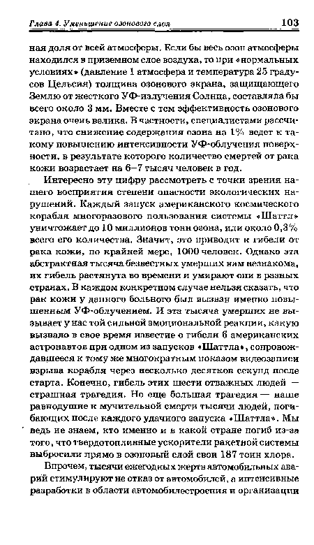 Интересно эту цифру рассмотреть с точки зрения нашего восприятия степени опасности экологических нарушений. Каждый запуск американского космического корабля многоразового пользования системы «Шаттл» уничтожает до 10 миллионов тонн озона, или около 0,3% всего его количества. Значит, это приводит к гибели от рака кожи, по крайней мере, 1000 человек. Однако эта абстрактная тысяча безвестных умерших нам незнакома, их гибель растянута во времени и умирают они в разных странах. В каждом конкретном случае нельзя сказать, что рак кожи у данного больного был вызван именно повышенным УФ-облучением. И эта тысяча умерших не вызывает у нас той сильной эмоциональной реакции, какую вызвало в свое время известие о гибели 6 американских астронавтов при одном из запусков «Шаттла», сопровождавшееся к тому же многократным показом видеозаписи взрыва корабля через несколько десятков секунд после старта. Конечно, гибель этих шести отважных людей — страшная трагедия. Но еще большая трагедия — наше равнодушие к мучительной смерти тысячи людей, погибающих после каждого удачного запуска «Шаттла». Мы ведь не знаем, кто именно и в какой стране погиб из-за того, что твердотопливные ускорители ракетной системы выбросили прямо в озоновый слой свои 187 тонн хлора.