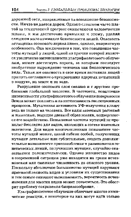 Разрушение озонового слоя связано и с другими проблемами глобальной экологии. В частности, повышение интенсивности ультрафиолетового облучения поверхности Земли может повлиять и на интенсивность эволюционных, процессов. Мутагенная активность УФ-излучения влияет ведь не только на человека. Все виды наземных растений и животные, ведущие дневной образ жизни, подвергаются его воздействию. Повышение частоты мутаций не проходит бесследно для видов, входящих в состав наземных экосистем. Для видов многочисленных повышение частоты мутаций может, ценой гибели особей, получивших мутации летальные или сублетальные, создать дополнительные возможности приспособления и размножения генетических линий, получивших мутации, случайно оказавшиеся положительными. Однако множество видов в современной ситуации уже находятся на грани исчезновения или снижают численность до опасного уровня. Поскольку абсолютное большинство мутаций нарушают приспособленность видов к условиям их существования и тем самым снижают выживаемость, вероятность исчезновения для многих видов может повыситься. Это обострит проблему сохранения биоразнообразия.