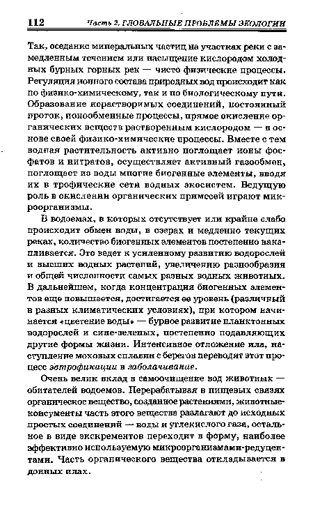 Так, оседание минеральных частиц на участках реки с замедленным течением или насыщение кислородом холодных бурных горных рек — чисто физические процессы. Регуляция ионного состава природных вод происходит как по физико-химическому, так и по биологическому пути. Образование нерастворимых соединений, постоянный проток, ионообменные процессы, прямое окисление органических веществ растворенным кислородом — в основе своей физико-химические процессы. Вместе с тем водная растительность активно поглощает ионы фосфатов и нитратов, осуществляет активный газообмен, поглощает из воды многие биогенные элементы, вводя их в трофические сети водных экосистем. Ведущую роль в окислении органических примесей играют микроорганизмы.