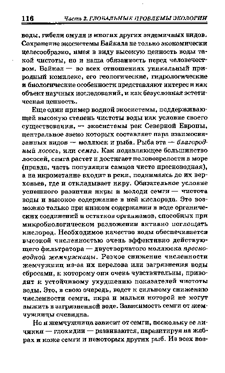 Еще один пример водной экосистемы, поддерживающей высокую степень чистоты воды как условие своего существования, — экосистемы рек Северной Европы, центральное звено которых составляет пара взаимосвязанных видов — моллюск и рыба. Рыба эта — благородный лосось, или семга. Как подавляющее большинство лососей, семга растет и достигает половозрелости в море (правда, часть популяции самцов чисто пресноводная), а на икрометание входит в реки, поднимаясь до их верховьев, где и откладывает икру. Обязательное условие успешного развития икры и молоди семги — чистота воды и высокое содержание в ней кислорода. Это возможно только при низком содержании в воде органических соединений и остатков организмов, способных при микробиологическом разложении активно поглощать кислород. Необходимое качество воды обеспечивается высокой численностью очень эффективно действующего фильтратора — двустворчатого моллюска пресноводной жемчужницы. Резкое снижение численности жемчужниц из-за их перелова или загрязнения воды сбросами, к которому они очень чувствительны, приводит к устойчивому ухудшению показателей чистоты воды. Это, в свою очередь, ведет к сильному снижению численности семги, икра и мальки которой не могут выжить в загрязненной воде. Зависимость семги от жемчужницы очевидна.