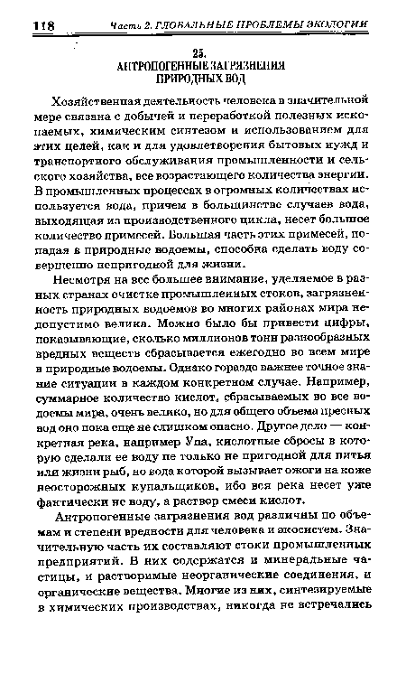 Несмотря на все большее внимание, уделяемое в разных странах очистке промышленных стоков, загрязненность природных водоемов во многих районах мира недопустимо велика. Можно было бы привести цифры, показывающие, сколько миллионов тонн разнообразных вредных веществ сбрасывается ежегодно во всем мире в природные водоемы. Однако гораздо важнее точное знание ситуации в каждом конкретном случае. Например, суммарное количество кислот, сбрасываемых во все водоемы мира, очень велико, но для общего объема пресных вод оно пока еще не слишком опасно. Другое дело — конкретная река, например Упа, кислотные сбросы в которую сделали ее воду не только не пригодной для питья или жизни рыб, но вода которой вызывает ожоги на коже неосторожных купальщиков, ибо вся река несет уже фактически не воду, а раствор смеси кислот.