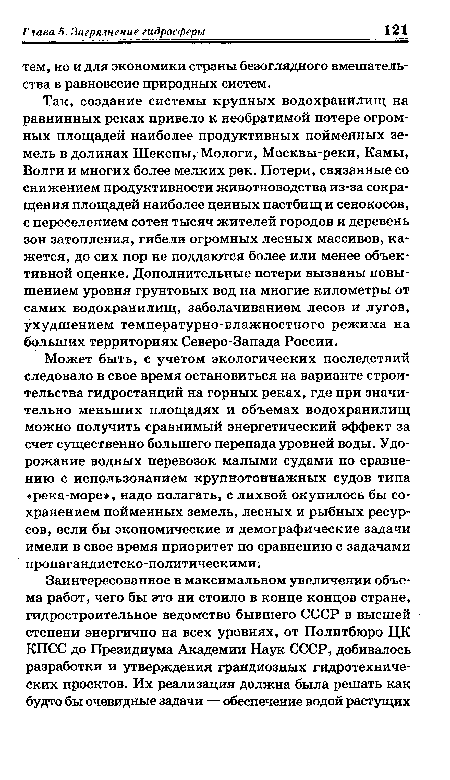 Так, создание системы крупных водохранилищ на равнинных реках привело к необратимой потере огромных площадей наиболее продуктивных пойменных земель в долинах Шексны, Мологи, Москвы-реки, Камы, Волги и многих более мелких рек. Потери, связанные со снижением продуктивности животноводства из-за сокращения площадей наиболее ценных пастбищ и сенокосов, с переселением сотен тысяч жителей городов и деревень зон затопления, гибели огромных лесных массивов, кажется, до сих пор не поддаются более или менее объективной оценке. Дополнительные потери вызваны повышением уровня грунтовых вод на многие километры от самих водохранилищ, заболачиванием лесов и лугов, ухудшением температурно-влажностного режима на больших территориях Северо-Запада России.