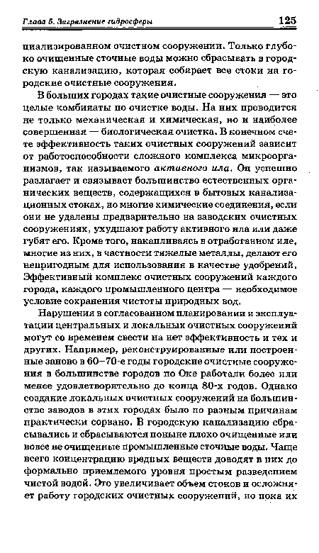 В больших городах такие очистные сооружения — это целые комбинаты по очистке воды. На них проводится не только механическая и химическая, но и наиболее совершенная — биологическая очистка. В конечном счете эффективность таких очистных сооружений зависит от работоспособности сложного комплекса микроорганизмов, так называемого активного ила. Он успешно разлагает и связывает большинство естественных органических веществ, содержащихся в бытовых канализационных стоках, но многие химические соединения, если они не удалены предварительно на заводских очистных сооружениях, ухудшают работу активного ила или даже губят его. Кроме того, накапливаясь в отработанном иле, многие из них, в частности тяжелые металлы, делают его непригодным для использования в качестве удобрений. Эффективный комплекс очистных сооружений каждого города, каждого промышленного центра — необходимое условие сохранения чистоты природных вод.