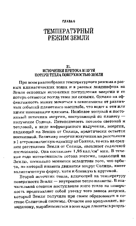 При всем разнообразии температурного режима в разных климатических зонах и в разных ландшафтах на Земле основные источники поступления энергии и ее потерь остаются всегда теми же самыми. Однако их эффективность может меняться в зависимости от различных событий планетного масштаба, что ведет к тем или иным изменениям климата. Наиболее мощный и постоянный источник энергии, поступающей на планету — излучение Солнца. Интенсивность потоков световой и тепловой, в виде инфракрасного излучения, энергии, падающей на Землю от Солнца, практически остается постоянной. Величину энергии излучения на расстоянии в 1 астрономическую единицу от ¿олнца, то есть на среднем расстоянии Земли от Солнца, называют солнечной постоянной. Она составляет 1,95 кал/см2 мин. В течение года интенсивность потока энергии, падающей на Землю, несколько меняется вследствие того, что орбита, по которой планета движется вокруг Солнца, имеет эллиптическую форму, хотя и близкую к круговой.