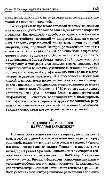 Биосфера Земли представляет собой систему, способную к саморегуляции теплового баланса в достаточно широких пределах. Возможность «переброса» климата планеты в одно из крайних состояний— покрытой льдами с высоким альбедо, отражающей почти весь поток лучистой энергии, или, подобной Венере, раскаленной планеты с максимально выраженным парниковым эффектом, теоретически существует. Этого не происходит благодаря реакциям биоты Земли, способной предотвращать перегрузку атмосферы углекислым газом, связывая его в органическом веществе, увеличивать площади пустынь и, следовательно, альбедо при повышении средней температуры и другим реакциям. Эта способность Земли как живой планеты поддерживать условия на своей поверхности в пределах, позволяющих существование и развитие жизни, позволила Лавлоку в 1979 году сформулировать «гипотезу Геи» (Гея— богиня Земли в древнегреческой мифологии) — системы взаимодействия биосферных, литосферных, атмосферных и других механизмов регуляции климатических условий на планете, обеспечивающих относительное постоянство этих условий.