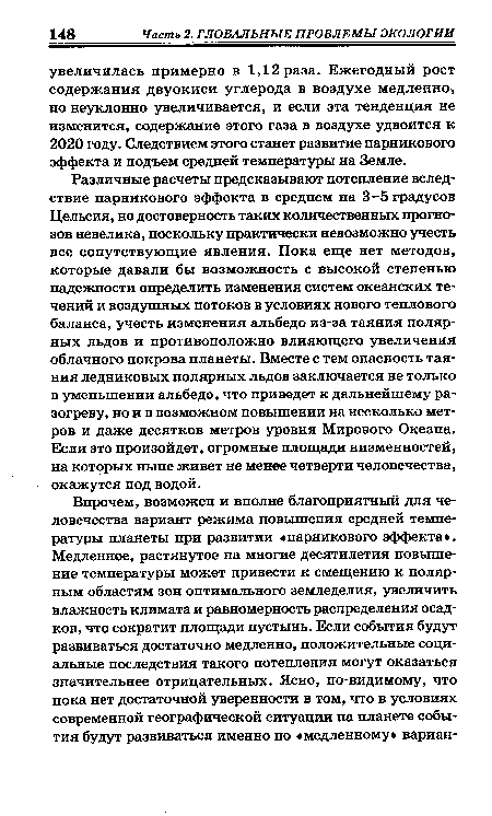 Различные расчеты предсказывают потепление вследствие парникового эффекта в среднем на 3-5 градусов Цельсия, но достоверность таких количественных прогнозов невелика, поскольку практически невозможно учесть все сопутствующие явления. Пока еще нет методов, которые давали бы возможность с высокой степенью надежности определить изменения систем океанских течений и воздушных потоков в условиях нового теплового баланса, учесть изменения альбедо из-за таяния полярных льдов и противоположно влияющего увеличения облачного покрова планеты. Вместе с тем опасность таяния ледниковых полярных льдов заключается не только в уменьшении альбедо, что приведет к дальнейшему разогреву, но и в возможном повышении на несколько метров и даже десятков метров уровня Мирового Океана. Если это произойдет, огромные площади низменностей, на которых ныне живет не менее четверти человечества, окажутся под водой.