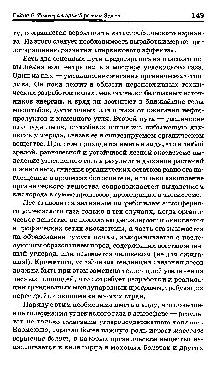 Есть два основных пути предотвращения опасного повышения концентрации в атмосфере углекислого газа. Один из них — уменьшение сжигания органического топлива. Он пока лежит в области перспективных технических разработок новых, экологически безопасных источников энергии, и вряд ли достигнет в ближайшие годы масштабов, достаточных для отказа от сжигания нефтепродуктов и каменного угля. Второй путь — увеличение площади лесов, способных поглотить избыточную двуокись углерода, связав ее в синтезируемом органическом веществе. При этом приходится иметь в виду, что в любой зрелой, равновесной и устойчивой лесной экосистеме выделение углекислого газа в результате дыхания растений и животных, гниения органических остатков равно его поглощению в процессах фотосинтеза, и только накопление органического вещества сопровождается выделением кислорода в сумме процессов, проходящих в экосистеме.