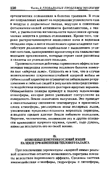 Противоположная действию парникового эффекта возможная тенденция изменения теплового баланса известна как «ядерная зима». Сущность ее в том, что в случае возникновения широкомасштабной ядерной войны ее губительный характер не ограничится небывалыми разрушениями и гибелью людей в результате непосредственного воздействия поражающих факторов ядерных взрывов. Обширнейшие пожары приведут к такому задымлению атмосферы, которое резко уменьшит поступление на поверхность Земли солнечного излучения. Это приведет к значительному снижению температуры в приземных слоях атмосферы, расширению зоны полярных льдов, увеличению продолжительности морозных периодов, и надолго сделает климат Земли небывало холодным. Впрочем, человечество, осознавшее эту и другие опасности применения ядерного оружия, сумеет, надо думать, навсегда исключить его из своей жизни.