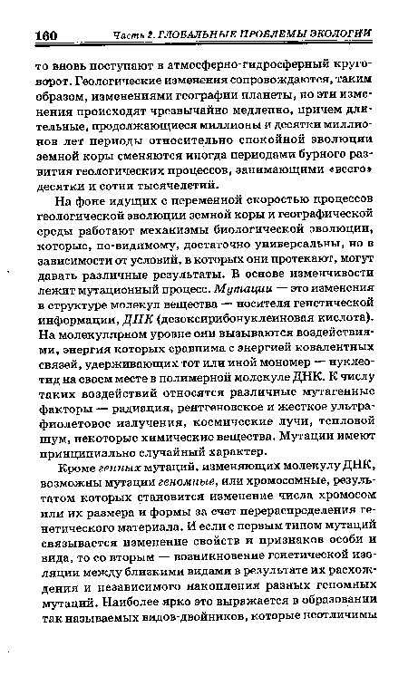 На фоне идущих с переменной скоростью процессов геологической эволюции земной коры и географической среды работают механизмы биологической эволюции, которые, по-видимому, достаточно универсальны, но в зависимости от условий, в которых они протекают, могут давать различные результаты. В основе изменчивости лежит мутационный процесс. Мутации — это изменения в структуре молекул вещества — носителя генетической информации, ДНК (дезоксирибонуклеиновая кислота). На молекулярном уровне они вызываются воздействиями, энергия которых сравнима с энергией ковалентных связей, удерживающих тот или иной мономер — нуклеотид на своем месте в полимерной молекуле ДНК. К числу таких воздействий относятся различные мутагенные факторы — радиация, рентгеновское и жесткое ультрафиолетовое излучения, космические лучи, тепловой шум, некоторые химические вещества. Мутации имеют принципиально случайный характер.