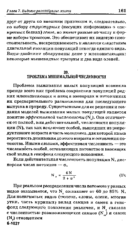 Проблема выживания малых популяций возникла прежде всего как проблема сохранения популяций редких млекопитающих и птиц в зоопарках и питомниках их предварительного размножения для последующего выпуска в природу. Существенным для ее решения и создания моделей выживания малых популяций является понятие эффективной численности (Г1 ). Она отличается от полной, или действительной, численности популяции (К), так как исключает особей, вышедших из репродуктивного возраста и часть молодняка, для которой низка вероятность доживания до этого возраста и оставления потомства. Иными словами, эффективная численность — это численность особей, оставляющих потомство и вносящих свой вклад в генофонд следующего поколения.