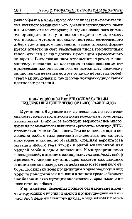 Мутационный процесс идет непрерывно, но его интенсивность, во-первых, относительно невелика и, во-вторых, непостоянна. В процессе эволюции выработались многочисленные механизмы защиты и «ремонта» молекул ДНК, повышающие их стабильность. Тем не менее в каждом поколении любого вида растений и животных появляется некоторое количество мутаций. Средняя вероятность мутации любого гена близка к одной миллионной для каждой особи в одном поколении. У микроорганизмов и водорослей, имеющих одинарный, гаплоидный, набор хромосом, каждая мутация проявляется как признак и немедленно подвергается действию естественного отбора. Поскольку всем предыдущим ходом эволюции вид хорошо приспособлен к жизни в данной среде, абсолютное большинство мутаций оказываются вредными и их носители погибают.