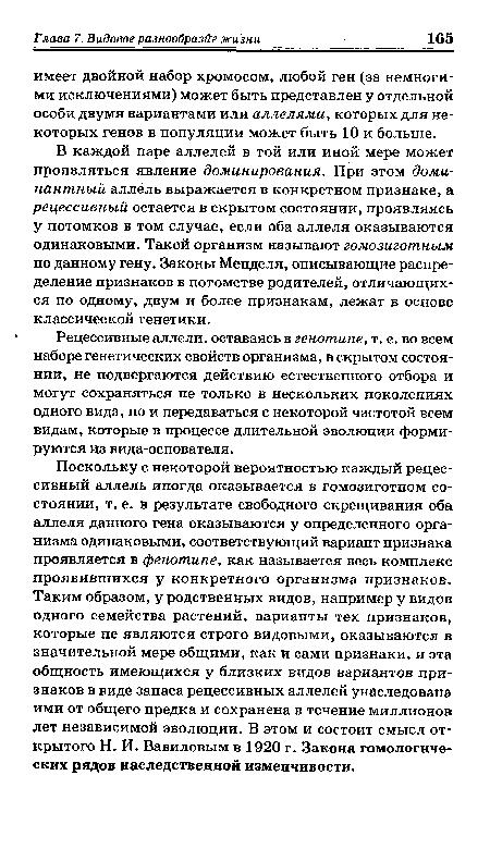 Поскольку с некоторой вероятностью каждый рецессивный аллель иногда оказывается в гомозиготном состоянии, т. е. в результате свободного скрещивания оба аллеля данного гена оказываются у определенного организма одинаковыми, соответствующий вариант признака проявляется в фенотипе, как называется весь комплекс проявившихся у конкретного организма признаков. Таким образом, у родственных видов, например у видов одного семейства растений, варианты тех признаков, которые не являются строго видовыми, оказываются в значительной мере общими, как и сами признаки, и эта общность имеющихся у близких видов вариантов признаков в виде запаса рецессивных аллелей унаследована ими от общего предка и сохранена в течение миллионов лет независимой эволюции. В этом и состоит смысл открытого Н. И. Вавиловым в 1920 г. Закона гомологических рядов наследственной изменчивости.