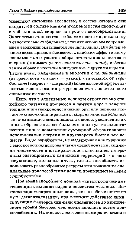 Ясно, что в длительные периоды относительно спокойного развития процессов в земной коре в течение той или иной геохронологической эры или периода экосистемы эволюционировали в направлении все большей специализации составляющих их видов, увеличения их числа, образования все большего числа узких экологических ниш и повышения суммарной эффективности использования энергии и круговорота биогенных веществ. Виды-эврибионты, не выдерживая конкуренции с высокоспециализированными стенобионтами, снижали численность и вымирали или вытеснялись на границы благоприятных для жизни территорий — в зоны засушливые, холодные и т. п., где их способность использовать разнообразные ресурсы или возникшие специальные приспособления давали преимущества перед стенобионтами.