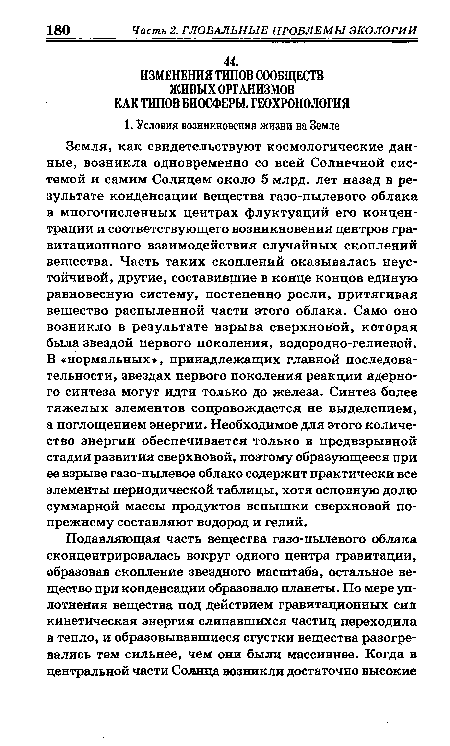 Земля, как свидетельствуют космологические данные, возникла одновременно со всей Солнечной системой и самим Солнцем около 5 млрд. лет назад в результате конденсации вещества газо-пылевого облака в многочисленных центрах флуктуаций его концентрации и соответствующего возникновения центров гравитационного взаимодействия случайных скоплений вещества. Часть таких скоплений оказывалась неустойчивой, другие, составившие в конце концов единую равновесную систему, постепенно росли, притягивая вещество распыленной части этого облака. Само оно возникло в результате взрыва сверхновой, которая была звездой первого поколения, водородно-гелиевой. В «нормальных», принадлежащих главной последовательности, звездах первого поколения реакции ядерно-го синтеза могут идти только до железа. Синтез более тяжелых элементов сопровождается не выделением, а поглощением энергии. Необходимое для этого количество энергии обеспечивается только в предвзрывной стадии развития сверхновой, поэтому образующееся при ее взрыве газо-пылевое облако содержит практически все элементы периодической таблицы, хотя основную долю суммарной массы продуктов вспышки сверхновой по-прежнему составляют водород и гелий.