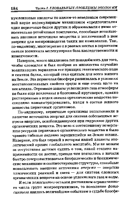 Наверное, много миллионов лет понадобилось для того, чтобы сложился и был отобран из множества случайно возникавших вариантов тот принцип генетического кода и синтеза белка, который стал единым для всего живого на Земле. Эта первичная биосфера развивалась в условиях восстановительных свойств среды и еще очень мало на нее влияла. Огромные запасы углекислого газа атмосферы не были еще вовлечены в биогенный круговорот, однако растворенные в водах океана органические вещества постепенно концентрировались, входя в состав живого вещества первичных организмов.