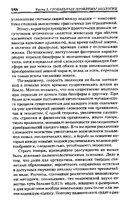 По-видимому, скорость эволюции не была постоянной в течение всего времени существования жизни на Земле. Можно полагать, что она существенно менялась при переходе от одного типа биосферы к другому. При более или менее постоянной интенсивности мутационного процесса существенным для каждого этапа оказывался уже достигнутый уровень сложности как организмов, так и экосистем. С одной стороны, увеличение сложности строения и физиологии организмов, иначе говоря, числа признаков, повышало возможности эволюционных преобразований каждого вида. В то же время увеличение сложности экосистем увеличивало возможности появления новых экологических ниш, в борьбе за освоение которых между новыми видами увеличивалось видовое разнообразие и, следовательно, устойчивость экосистем.