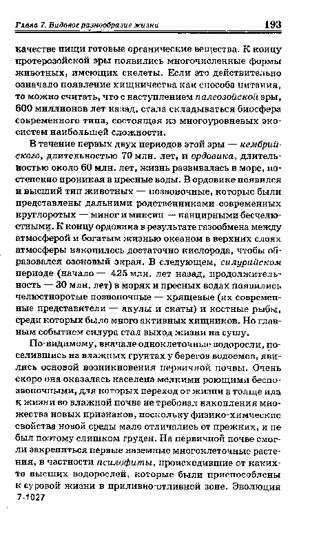 В течение первых двух периодов этой эры — кембрийского, длительностью 70 млн. лет, и ордовика, длительностью около 60 млн. лет, жизнь развивалась в море, постепенно проникая в пресные воды. В ордовике появился и высший тип животных — позвоночные, которые были представлены дальними родственниками современных круглоротых — миног и миксин — панцирными бесчелю-стнымц. К концу ордовика в результате газообмена между атмосферой и богатым жизнью океаном в верхних слоях атмосферы накопилось достаточно кислорода, чтобы образовался озоновый экран. В следующем, силурийском периоде (начало — 425 млн. лет назад, продолжительность — 30 млн. лет) в морях и пресных водах появились челюстноротые позвоночные — хрящевые (их современные представители — акулы и скаты) и костные рыбы, среди которых было много активных хищников. Но главным событием силура стал выход жизни на сушу.