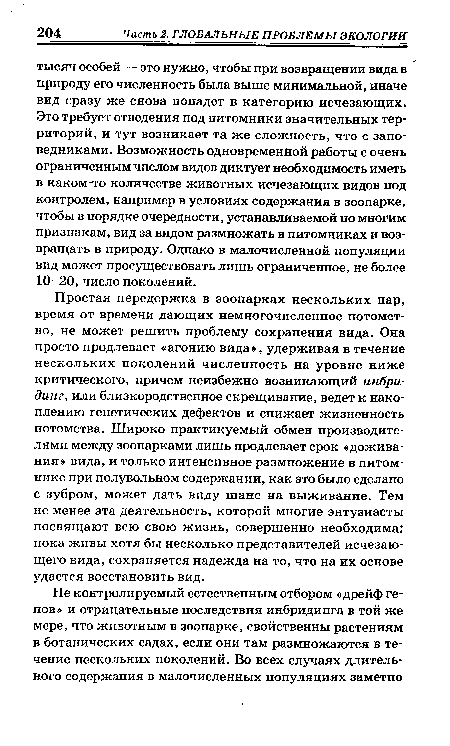 Простая передержка в зоопарках нескольких пар, время от времени дающих немногочисленное потомство, не может решить проблему сохранения вида. Она просто продлевает « агонию вида », удерживая в течение нескольких поколений численность на уровне ниже критического, причем неизбежно возникающий инбридинг, или близкородственное скрещивание, ведет к накоплению генетических дефектов и снижает жизненность потомства. Широко практикуемый обмен производителями между зоопарками лишь продлевает срок «дожива-ния» вида, и только интенсивное размножение в питомнике при полувольном содержании, как это было сделано с зубром, может дать виду шанс на выживание. Тем не менее эта деятельность, которой многие энтузиасты посвящают всю свою жизнь, совершенно необходима: пока живы хотя бы несколько представителей исчезающего вида, сохраняется надежда на то, что на их основе удастся восстановить вид.