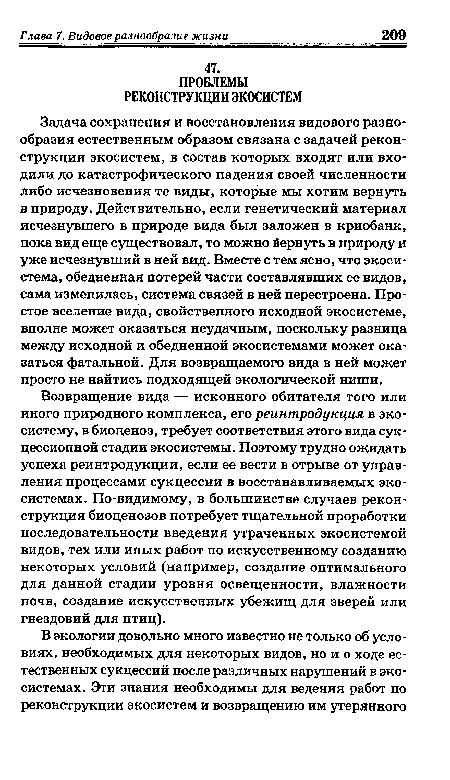 Задача сохранения и восстановления видового разнообразия естественным образом связана с задачей реконструкции экосистем, в состав которых входят или входили до катастрофического падения своей численности либо исчезновения те виды, которые мы хотим вернуть в природу. Действительно, если генетический материал исчезнувшего в природе вида был заложен в криобанк, пока вид еще существовал, то можно йернуть в природу и уже исчезнувший в ней вид. Вместе с тем ясно, что экосистема, обедненная потерей части составлявших ее видов, сама изменилась, система связей в ней перестроена. Простое вселение вида, свойственного исходной экосистеме, вполне может оказаться неудачным, поскольку разница между исходной и обедненной экосистемами может оказаться фатальной. Для возвращаемого вида в ней может просто не найтись подходящей экологической ниши.