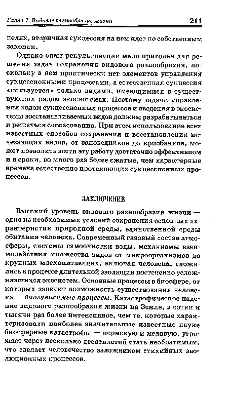 Однако опыт рекультивации мало пригоден для решения задач сохранения видового разнообразия, поскольку в нем практически нет элементов управления сукцессионными процессами, а естественная сукцессия «пользуется» только видами, имеющимися в существующих рядом экосистемах. Поэтому задачи управления ходом сукцессионных процессов и введения в экосистемы восстанавливаемых видов должны разрабатываться и решаться согласованно. При этом использование всех известных способов сохранения и восстановления исчезающих видов, от заповедников до криобанков, может позволить вести эту работу достаточно эффективном и в сроки, во много раз более сжатые, чем характерные времена естественно протекающих сукцессионных процессов.