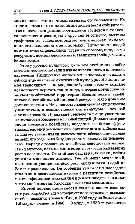 Этому уровню культуры, культуре охотников и собирателей, соответствовали низкие численность и плотность населения. Приручение животных началось, очевидно, с собаки еще на стадии охотничьей культуры. Но приручение травоядных — коров, свиней, овец и коз — создало возможность держать такие стада, которые могли прокормиться на обитаемой территории. Возник новый, значительно более обильный пищевой ресурс — мясо и молоко домашнего скота. Численность людей смогла существенно увеличиться, и возник новый тип культуры — кочевой скотоводческой. Появление земледелия еще увеличило возможности обеспечения людей пищей. Дальнейшее развитие сельского хозяйства, введение все более эффективных методов земледелия и организации хозяйства шаг за шагом увеличивали возможности обеспечения людей пищей, что создавало базу для роста численности человечества. Наряду с развитием хозяйства действовало множество факторов, повышавших смертность и сдерживавших рост численности. Стихийные бедствия, болезни, войны уносили множество жизней. Тем не менее медленный, постепенно ускоряющийся рост численности людей на Земле продолжался. Он особенно усилился в последние столетия и десятилетия в связи с развитием хозяйства, интенсификацией земледелия и животноводства, и в значительной степени благодаря успехам медицины.