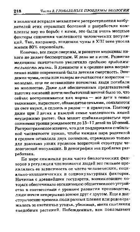 Конечно, все люди смертны, и развитие медицины никого не делает бессмертным. И дело не в этом. Развитие медицины значительно увеличило среднюю продолжительность жизни. В древности и в средние века несравненно выше современной была детская смертность. Эпидемии чумы, оспы или холеры не считаются с возрастом — молодые, еще не оставившие потомства люди погибали во множестве. Даже для обеспеченных представителей высших сословий почти несбыточной мечтой было то, что сейчас воспринимается как норма — все дети в семье выживают, вырастают, обзаводятся семьями, появляются на свет внуки, а сплошь и рядом — и правнуки. Поэтому даже при 2 детях в каждой семье численность людей неудержимо растет. Она может стабилизироваться при снижении уровня рождаемости до 15-17 детей на 10 семей. Распространенное мнение, что для поддержания стабильной численности нужно, чтобы каждая пара родителей в среднем оставляла двух потомков, справедливо только для довольно узких пределов возрастной структуры человеческой популяции. В демографии эта проблема разработана.