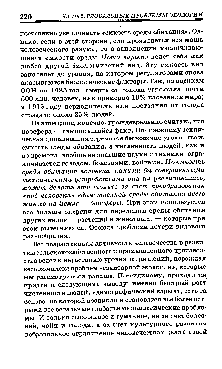 На этом фоне, конечно, преждевременно считать, что ноосфера — свершившийся факт. По-прежнему техническая цивилизация стремится бесконечно увеличивать емкость среды обитания, а численность людей, как и во времена, вообще не знавшие науки и техники, ограничивается голодом, болезнями, войнами. Но емкость среды обитания человека, какими бы совершенными техническими устройствами она ни увеличивалась, может делать это только за счет преобразования «под человека» единственной среды обитания всего живого на Земле — биосферы. При этом используется все больше энергии для переделки среды обитания других видов — растений и животных, — которые при этом вытесняются. Отсюда проблема потери видового разнообразия.