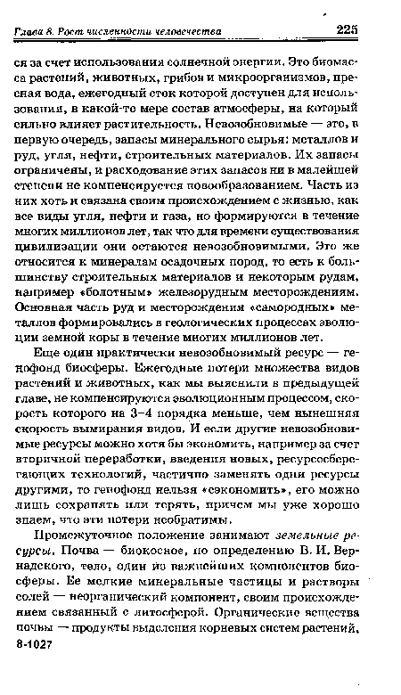 Еще один практически невозобновимый ресурс — генофонд биосферы. Ежегодные потери множества видов растений и животных, как мы выяснили в предыдущей главе, не компенсируются эволюционным процессом, скорость которого на 3-4 порядка меньше, чем нынешняя скорость вымирания видов. И если другие невозобновимые ресурсы можно хотя бы экономить, например за счет вторичной переработки, введения новых, ресурсосберегающих технологий, частично заменять одни ресурсы другими, то генофонд нельзя «сэкономить», его можно лишь сохранять или терять, причем мы уже хорошо знаем, что эти потери необратимы.