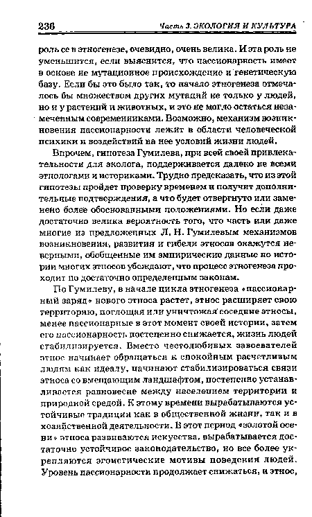 Впрочем, гипотеза Гумилева, при всей своей привлекательности для эколога, поддерживается далеко не всеми этнологами и историками. Трудно предсказать, что из этой гипотезы пройдет проверку временем и получит дополнительные подтверждения, а что будет отвергнуто или заменено более обоснованными положениями. Но если даже достаточно велика вероятность того, что часть или даже многие из предложенных Л. Н. Гумилевым механизмов возникновения, развития и гибели этносов окажутся неверными, обобщенные им эмпирические данные по истории многих этносов убеждают, что процесс этногенеза проходит по достаточно определенным законам.