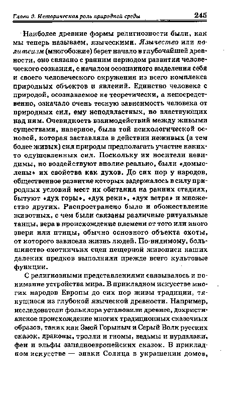 Наиболее древние формы религиозности были, как мы теперь называем, языческими. Язычество или политеизм (многобожие) берет начало в глубочайшей древности, оно связано с ранним периодом развития человеческого сознания, с началом осознанного выделения себя и своего человеческого окружения из всего комплекса природных объектов и явлений. Единство человека с природой, осознаваемое не теоретически, а непосредственно, означало очень тесную зависимость человека от природных сил, ему неподвластных, но властвующих над ним. Очевидность взаимодействий между живыми существами, наверное, была той психологической основой, которая заставляла в действии неживых (а тем более живых) сил природы предполагать участие каких-то одушевленных сил. Поскольку их носители невидимы, но воздействуют вполне реально, были «домыслены» их свойства как духов. До сих пор у народов, общественное развитие которых задержалось в силу природных условий мест их обитания на ранних стадиях, бытуют «дух горы», «дух реки», «дух ветра и множество других. Распространено было и обожествление животных, с чем были связаны различные ритуальные танцы, вера в происхождение племени от того или иного зверя или птицы, обычно основного объекта охоты, от которого зависела жизнь людей. По-видимому, большинство охотничьих сцен пещерной живописи наших далеких предков выполняли прежде всего культовые функции.