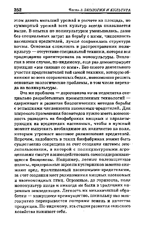 Эта же проблема — дороговизна из-за недостатка специально разработанных промышленных технологий — сдерживает и развитие биологических методов борьбы с вспышками численности насекомых-вредителей. Для широкого применения биометодов нужно иметь возможность разводить на биофабриках хищных и паразитирующих на вредителях насекомых, чтобы в нужный момент выпускать необходимое их количество на поля, которым угрожает массовое размножение вредителей. Впрочем, надобность в таких биофабриках может быть существенно сокращена за счет создания системы землепользования, в которой с поликультурными.агроценозами смогут взаимодействовать самоподдерживаю-щиеся биоценозы. Например, лесные полезащитные полосы, придорожные заросли кустарников заметно снижают вред, причиняемый насекомыми-вредителями, за счет создания мест размножения хищных насекомых и насекомоядных птиц. Огромные, до горизонта, поля монокультур нигде и никогда не были в традициях коренных земледельцев. Легкость их механической обработки — кажущееся преимущество, поскольку оно многократно перекрывается потерями земель и качества продукции. По-видимому, эта стадия развития сельского хозяйства изживает себя.