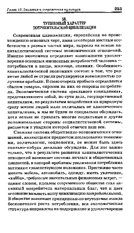 Современная цивилизация, европейская по происхождению основных черт, имея некоторые местные особенности в разных частях мира, выросла на основе капиталистической системы экономических отношений. Именно экономика определяет возможности удовлетворения основных жизненных потребностей человека — потребности в пище, жилище, знаниях. Особенность капиталистической экономики состоит в том, что развитие любой ее отрасли регулируется возможностью получения прибыли. В свою очередь прибыль определяется сбытом товаров, спросом на них со стороны потребителя. Экономическая система «реального социализма», представлявшего собой, по сути дела, государственный капитализм, по результатам воздействия на природную среду жизни людей мало отличалась от классического капитализма, и мы не будем ее специально обсуждать, хотя нельзя не признать многие социальные и другие положительные стороны социалистической системы, расцветом и упадком которой отмечен наш век.