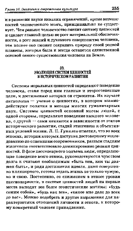 Системы моральных ценностей определяют поведение человека, ставя перед ним главные и второстепенные цели, к достижению которых он стремится. Их изучает аксиология — учение о ценностях, в котором взаимодействуют понятия и методы многих гуманитарных наук. Системы ценностей основной массы людей, с одной стороны, определяют поведение каждого человека, с другой — сами меняются в зависимости от этапов исторического развития, стадий этногенеза и объективных условий жизни. Л. Н. Гумилев отметил, что во всех этносах, история которых доступна достоверному исследованию по описаниям современников, разным стадиям этногенеза соответствовало доминирование разных ценностей. В фазе пассионарного подъема люди, определяющие поведение всего этноса, руководствуются чувством долга и считают необходимым «быть тем, кем ты должен быть», и ради достижения идеала, даже совершенно иллюзорного, готовы отдать жизнь не только чужую, но и свою. Постепенно, со снижением в этносе уровня пассионарности, в системе ценностей людей на первые места выходят все более эгоистические мотивы: «будь самим собой», «будь как все», «какое мне дело до всех до вас ». Можно подобрать и другие выражения для характеристики отношений личности и этноса, к которому конкретный человек принадлежит.