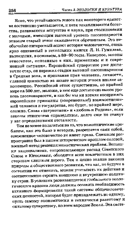 Ясно, что устойчивость этноса как некоторого единства постепенно уменьшается, и хотя накапливаются богатства, развиваются искусства и наука, при столкновении с молодым, имеющим высокий уровень пассионарности этносом старый этнос оказывается обреченным. Это необычайно интересный аспект истории человечества, очень ярко описанный в нескольких книгах Л. Н. Гумилева, вышедших, в основном, в 80-90 годы. Наверное, законы этногенеза, описанные в них, применимы и к современной ситуации. Европейский суперэтнос уже достаточно стар, он пережил стадии высокой пассионарности в Средние века, и признание прав человека, личности, главной ценностью на закате истории этноса вполне закономерно. Российский этнос существенно, по крайней мере на 500 лет, моложе, в нем еще достаточно высок уровень пассионарности, и как бы мы ни хотели воспринять европейские принципы (современные!) взаимоотношений человека и государства, это будет, по крайней мере, сложно. Слова «патриотизм» и «любовь к Родине», если законы этногенеза справедливы, долго еще не станут у нас определениями отсталости.