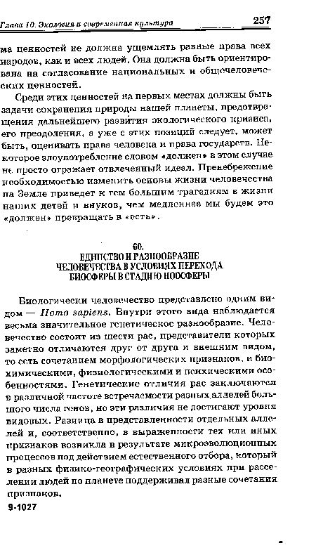 Биологически человечество представлено одним видом — Homo sapiens. Внутри этого вида наблюдается весьма значительное генетическое разнообразие. Человечество состоит из шести рас, представители которых заметно отличаются друг от друга и внешним видом, то есть сочетанием морфологических признаков, и биохимическими, физиологическими и психическими особенностями. Генетические отличия рас заключаются в различной частоте встречаемости разных аллелей большого числа генов, но эти различия не достигают уровня видовых. Разница в представленности отдельных аллелей и, соответственно, в выраженности тех или иных признаков возникла в результате микроэволюционных процессов под действием естественного отбора, который в разных физико-географических условиях при расселении людей по планете поддерживал разные сочетания признаков.