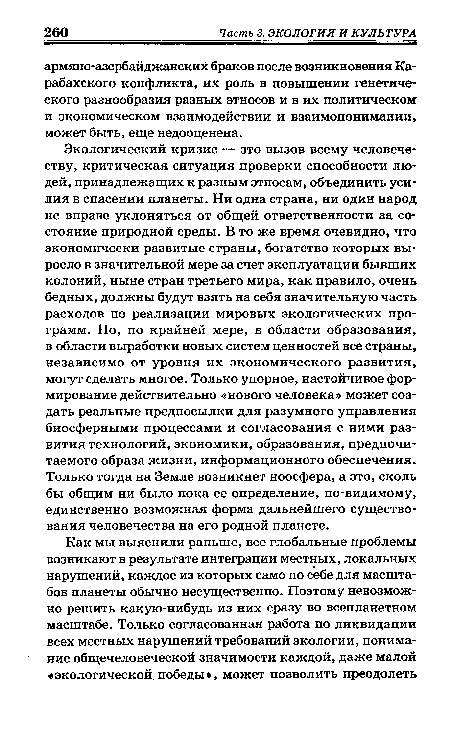 Экологический кризис — это вызов всему человечеству, критическая ситуация проверки способности людей, принадлежащих к разным этносам, объединить усилия в спасении планеты. Ни одна страна, ни один народ не вправе уклоняться от общей ответственности за состояние природной среды. В то же время очевидно, что экономически развитые страны, богатство которых выросло в значительной мере за счет эксплуатации бывших колоний, ныне стран третьего мира, как правило, очень бедных, должны будут взять на себя значительную часть расходов по реализации мировых экологических программ. Но, по крайней мере, в области образования, в области выработки новых систем ценностей все страны, независимо от уровня их экономического развития, могут сделать многое. Только упорное, настойчивое формирование действительно «нового человека» может создать реальные предпосылки для разумного управления биосферными процессами и согласования с ними развития технологий, экономики, образования, предпочитаемого образа жизни, информационного обеспечения. Только тогда на Земле возникнет ноосфера, а это, сколь бы общим ни было пока ее определение, по-видимому, единственно возможная форма дальнейшего существования человечества на его родной планете.