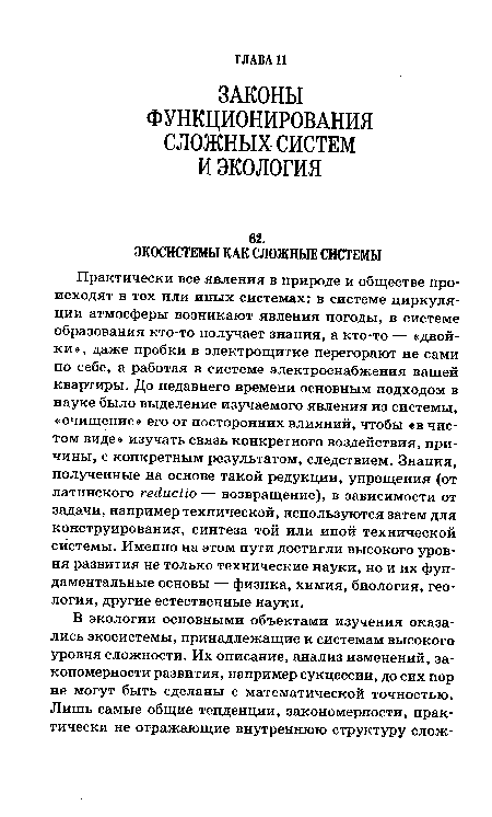 Практически все явления в природе и обществе происходят в тех или иных системах: в системе циркуляции атмосферы возникают явления погоды, в системе образования кто-то получает знания, а кто-то — «двойки », даже пробки в электрощитке перегорают не сами по себе, а работая в системе электроснабжения вашей квартиры. До недавнего времени основным подходом в науке было выделение изучаемого явления из системы, «очищение» его от посторонних влияний, чтобы «в чистом виде» изучать связь конкретного воздействия, причины, с конкретным результатом, следствием. Знания, полученные на основе такой редукции, упрощения (от латинского гейисИо — возвращение), в зависимости от задачи, например технической, используются затем для конструирования, синтеза той или иной технической системы. Именно на этом пути достигли высокого уровня развития не только технические науки, но и их фундаментальные основы — физика, химия, биология, геология, другие естественные науки.