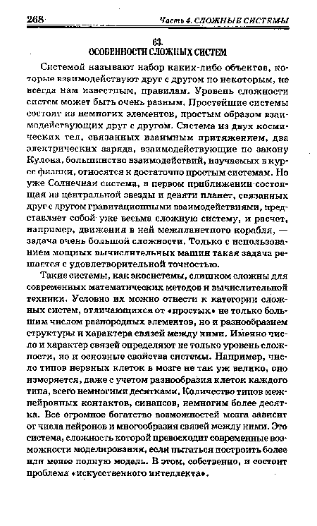 Такие системы, как экосистемы, слишком сложны для современных математических методов и вычислительной техники. Условно их можно отнести к категории сложных систем, отличающихся от «простых не только большим числом разнородных элементов, но и разнообразием структуры и характера связей между ними. Именно число и характер связей определяют не только уровень сложности, но и основные свойства системы. Например, число типов нервных клеток в мозге не так уж велико, оно измеряется, даже с учетом разнообразия клеток каждого типа, всего немногими десятками. Количество типов меж-нейронных контактов, синапсов, немногим более десятка. Все огромное богатство возможностей мозга зависит от числа нейронов и многообразия связей между ними. Это система, сложность которой превосходит современные возможности моделирования, если пытаться построить более или менее полную модель. В этом, собственно, и состоит проблема «искусственногоинтеллекта .