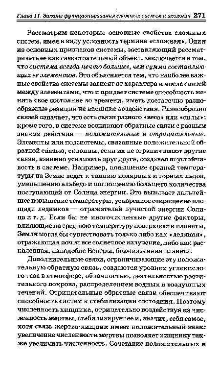 Рассмотрим некоторые основные свойства сложных систем, имея в виду условность термина «сложная . Один из основных признаков системы, заставляющий рассматривать ее как самостоятельный объект, заключается в том, что система всегда нечто большее, чем сумма составляющих ее элементов. Это объясняется тем, что наиболее важные свойства системы зависят от характера и числа связей между элементами, что и придает системе способность менять свое состояние во времени, иметь достаточно разнообразные реакции на внешние воздействия. Разнообразие связей означает, что есть связи разного «веса» или «силы »; кроме того, в системе возникают обратные связи с разным знаком действия — положительные и отрицательные. Элементы или подсистемы, связанные положительной обратной связью, склонны, если их не ограничивают другие связи, взаимно усиливать друг друга, создавая неустойчивость в системе. Например, повышение средней температуры на Земле ведет к таянию полярных и горных льдов, уменьшению альбедо и поглощению большего количества поступающей от Солнца энергии. Это вызывает дальнейшее повышение температуры, ускоренное сокращение площади ледников — отражателей лучистой энергии Солнца и т. д. Если бы не многочисленные другие факторы, влияющие на среднюю температуру поверхности планеты, Земля могла бы существовать только либо как «ледяная», отражающая почти все солнечное излучение, либо как раскаленная, наподобие Венеры, безжизненная планета.