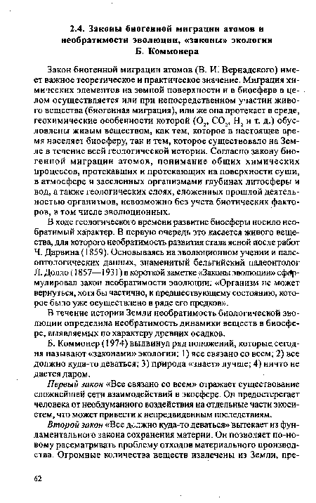 Закон биогенной миграции атомов (В. И. Вернадского) имеет важное теоретическое и практическое значение. Миграция химических элементов на земной поверхности и в биосфере в целом осуществляется или при непосредственном участии живого вещества (биогенная миграция), или же она протекает в среде, геохимические особенности которой (02, С02, Н2 и т. д.) обусловлены живым веществом, как тем, которое в настоящее время населяет биосферу, так и тем, которое существовало на Земле в течение всей геологической истории. Согласно закону биогенной миграции атомов, понимание общих химических процессов, протекавших и протекающих на поверхности суши, в атмосфере и заселенных организмами глубинах литосферы и вод, а также геологических слоях, сложенных прошлой деятельностью организмов, невозможно без учета биотических факторов, в том числе эволюционных.