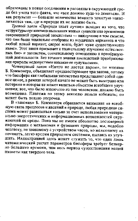 В «законах» Б. Коммонера обращается внимание на всеобщую связь процессов и явлений в природе, любая природная система может развиваться только за счет использования матери-ально-энергетических и информационных возможностей окружающей ее среды. Пока мы не имеем абсолютно достоверной информации о механизмах и функциях природы, мы, подобно человеку, не знакомому с устройством часов, но желающему их починить, легко вредим природным системам, пытаясь их улучшить. Иллюстрацией здесь может служить то, что один лишь математический расчет параметров биосферы требует безмерно большего времени, чем весь период существования нашей планеты как твердого тела.