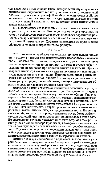 Важными в жизни организмов являются и особенности распределения влаги по сезонам в течение года. Выпадают ли осадки в зимнее или летнее время. Каково суточное ее колебание. Так, в северных районах нашей планеты обильные осадки, выпадающие в холодное время года, большей частью недоступны растениям, и в то же время даже малые осадки летом оказываются жизненно необходимыми. Важно учитывать и характер выпадающих осадков — моросящий дождь, ливень, снег, их продолжительность. Например, моросящий дождь летом хорошо увлажняет почву, более эффективен для растений, чем ливень, несущий колоссальные потоки воды. Во время ливня почва не успевает впитывать воду, она быстро стекает, унося с собой плодородную часть, плохо укоренившиеся растения, зачастую ведет к гибели мелких животных, особенно насекомых. Однако и затянувшиеся моросящие дожди могут оказывать неблагоприятное воздействие на жизнедеятельность животных, например, насекомоядных птиц в период выкармливания птенцов.