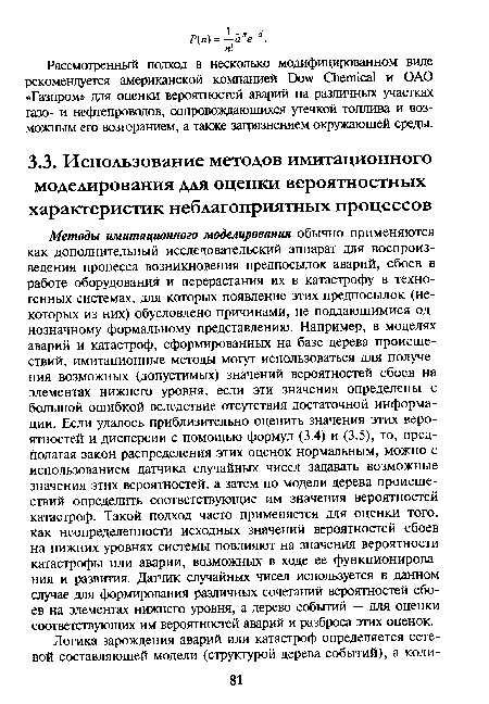 Методы имитационного моделирования обычно применяются как дополнительный исследовательский аппарат для воспроизведения процесса возникновения предпосылок аварий, сбоев в работе оборудования и перерастания их в катастрофу в техногенных системах, для которых появление этих предпосылок (некоторых из них) обусловлено причинами, не поддающимися однозначному формальному представлению. Например, в моделях аварий и катастроф, сформированных на базе дерева происшествий, имитационные методы могут использоваться для получения возможных (допустимых) значений вероятностей сбоев на элементах нижнего уровня, если эти значения определены с большой ошибкой вследствие отсутствия достаточной информации. Если удалось приблизительно оценить значения этих вероятностей и дисперсии с помощью формул (3.4) и (3.5), то, предполагая закон распределения этих оценок нормальным, можно с использованием датчика случайных чисел задавать возможные значения этих вероятностей, а затем по модели дерева происшествий определить соответствующие им значения вероятностей катастроф. Такой подход часто применяется для оценки того, как неопределенности исходных значений вероятностей сбоев на нижних уровнях системы повлияют на значения вероятности катастрофы или аварии, возможных в ходе ее функционирования и развития. Датчик случайных чисел используется в данном случае для формирования различных сочетаний вероятностей сбоев на элементах нижнего уровня, а дерево событий — для оценки соответствующих им вероятностей аварий и разброса этих оценок.