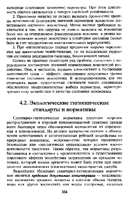 Санитарно-гигиенические нормативы получили широкое распространение в мировой природоохранной практике прежде всего благодаря четко обозначенной методологии их определения и использования. Их целевое назначение состоит в обозначении качественных и количественных рубежей воздействия на природные комплексы, непревышение которых гарантирует безопасные или «экологически оптимальные» условия жизнедеятельности населения. Таким образом, эти нормативы разрабатываются в соответствии с предположением о существовании порогового эффекта воздействия загрязнителя на организм человека, который весьма органично может быть учтен при определении экономических (стоимостных) характеристик ущерба.