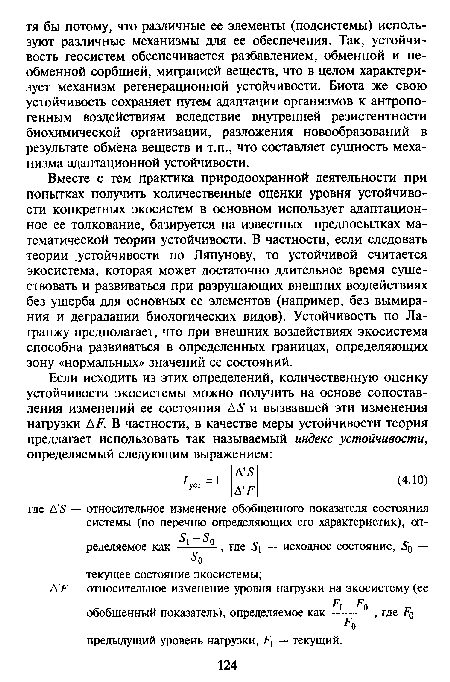 Вместе с тем практика природоохранной деятельности при попытках получить количественные оценки уровня устойчивости конкретных экосистем в основном использует адаптационное ее толкование, базируется на известных предпосылках математической теории устойчивости. В частности, если следовать теории .устойчивости по Ляпунову, то устойчивой считается экосистема, которая может достаточно длительное время существовать и развиваться при разрушающих внешних воздействиях без ущерба для основных ее элементов (например, без вымирания и деградации биологических видов). Устойчивость по Лагранжу предполагает, что при внешних воздействиях экосистема способна развиваться в определенных границах, определяющих зону «нормальных» значений ее состояний.